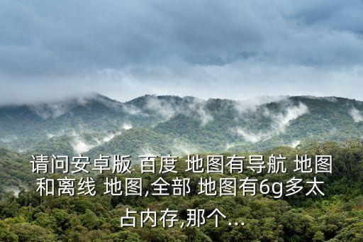 請問安卓版 百度 地圖有導航 地圖和離線 地圖,全部 地圖有6g多太占內(nèi)存,那個...