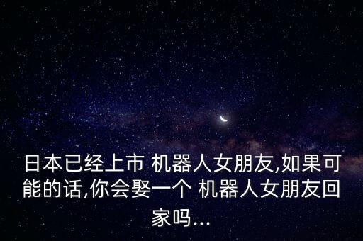 日本已經(jīng)上市 機器人女朋友,如果可能的話,你會娶一個 機器人女朋友回家嗎...