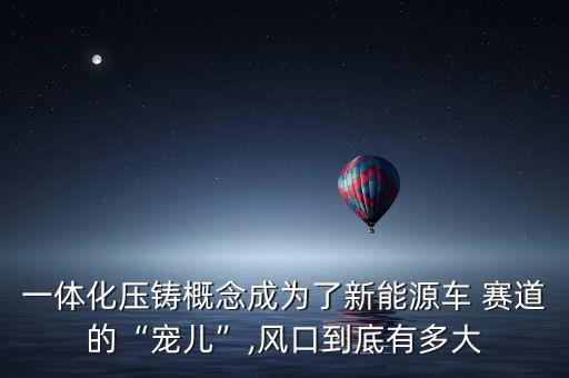 一體化壓鑄概念成為了新能源車(chē) 賽道的“寵兒”,風(fēng)口到底有多大