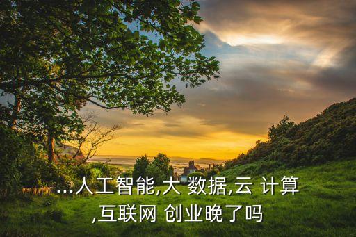 ...人工智能,大 數(shù)據(jù),云 計(jì)算,互聯(lián)網(wǎng) 創(chuàng)業(yè)晚了嗎