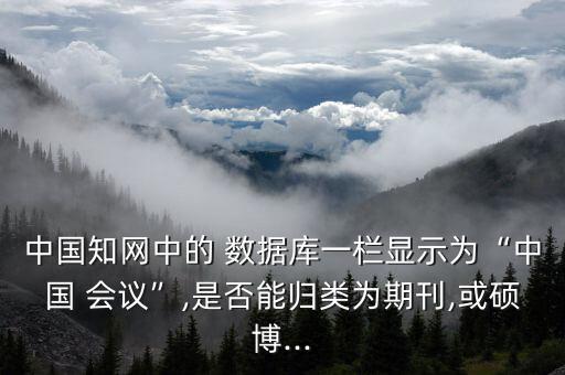 中國知網(wǎng)中的 數(shù)據(jù)庫一欄顯示為“中國 會議”,是否能歸類為期刊,或碩博...