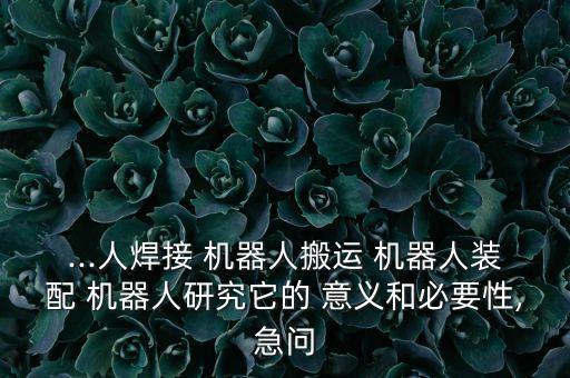 ...人焊接 機器人搬運 機器人裝配 機器人研究它的 意義和必要性,急問