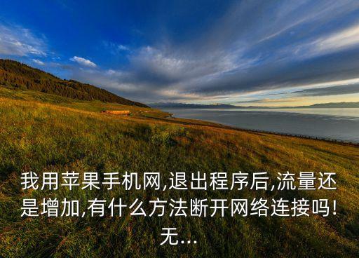 我用蘋(píng)果手機(jī)網(wǎng),退出程序后,流量還是增加,有什么方法斷開(kāi)網(wǎng)絡(luò)連接嗎!無(wú)...
