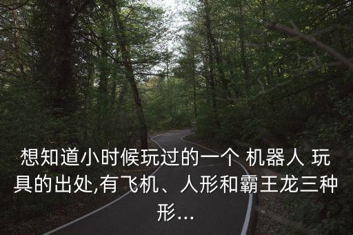 想知道小時(shí)候玩過(guò)的一個(gè) 機(jī)器人 玩具的出處,有飛機(jī)、人形和霸王龍三種形...