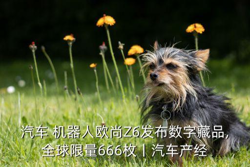 汽車 機器人歐尚Z6發(fā)布數(shù)字藏品,全球限量666枚丨汽車產(chǎn)經(jīng)