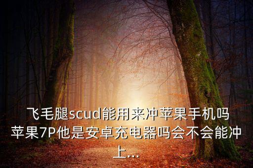  飛毛腿scud能用來沖蘋果手機嗎蘋果7P他是安卓充電器嗎會不會能沖上...