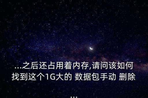 ...之后還占用著內(nèi)存,請(qǐng)問該如何找到這個(gè)1G大的 數(shù)據(jù)包手動(dòng) 刪除...