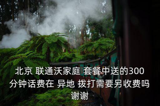 北京 聯(lián)通沃家庭 套餐中送的300分鐘話費在 異地 撥打需要另收費嗎謝謝