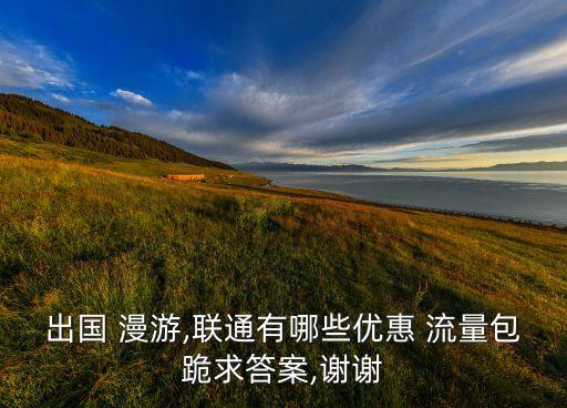 出國 漫游,聯(lián)通有哪些優(yōu)惠 流量包跪求答案,謝謝