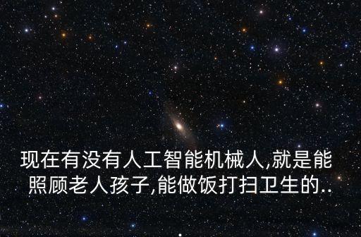 現(xiàn)在有沒(méi)有人工智能機(jī)械人,就是能 照顧老人孩子,能做飯打掃衛(wèi)生的...