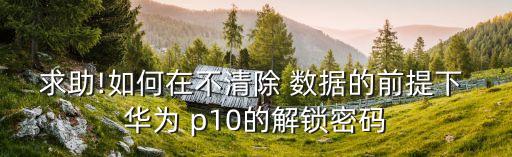 求助!如何在不清除 數(shù)據(jù)的前提下 華為 p10的解鎖密碼