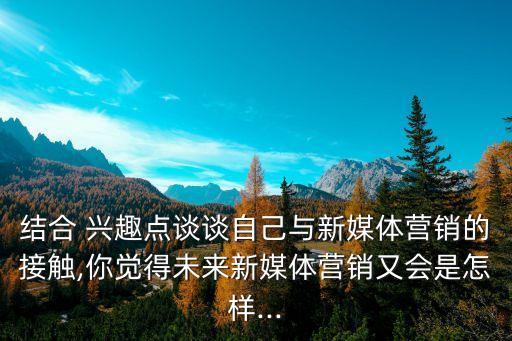 結(jié)合 興趣點談?wù)勛约号c新媒體營銷的接觸,你覺得未來新媒體營銷又會是怎樣...