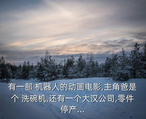 有一部 機(jī)器人的動(dòng)畫電影,主角爸是個(gè) 洗碗機(jī),還有一個(gè)大漢公司,零件停產(chǎn)...