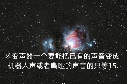 求變聲器一個(gè)要能把已有的聲音變成 機(jī)器人聲或者嘶啞的聲音的只等15...