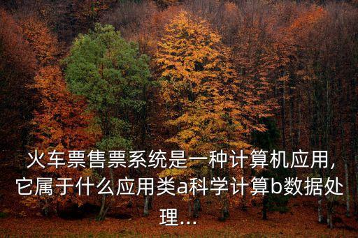  火車票售票系統(tǒng)是一種計(jì)算機(jī)應(yīng)用,它屬于什么應(yīng)用類a科學(xué)計(jì)算b數(shù)據(jù)處理...