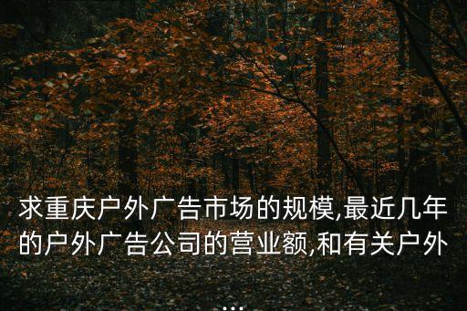 求重慶戶外廣告市場的規(guī)模,最近幾年的戶外廣告公司的營業(yè)額,和有關(guān)戶外...