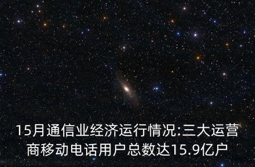 15月通信業(yè)經(jīng)濟運行情況:三大運營商移動電話用戶總數(shù)達15.9億戶