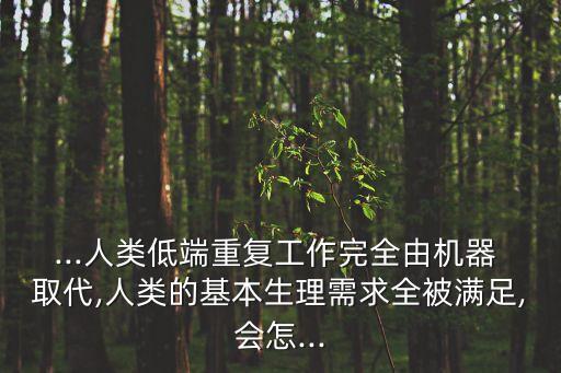 ...人類低端重復(fù)工作完全由機器 取代,人類的基本生理需求全被滿足,會怎...