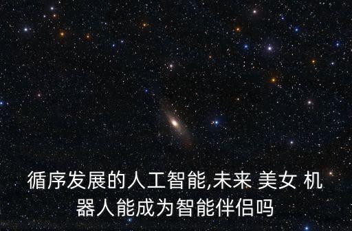 循序發(fā)展的人工智能,未來 美女 機(jī)器人能成為智能伴侶嗎