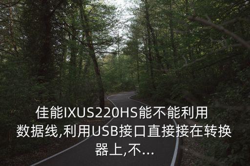 佳能IXUS220HS能不能利用 數(shù)據(jù)線,利用USB接口直接接在轉換器上,不...