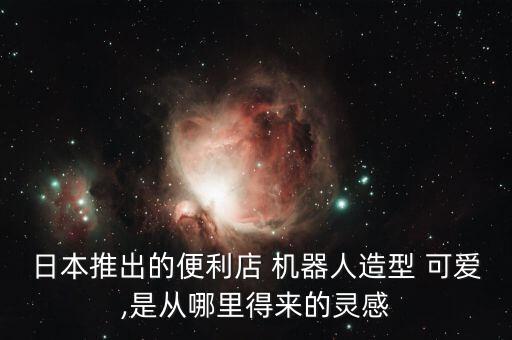 日本推出的便利店 機(jī)器人造型 可愛,是從哪里得來的靈感