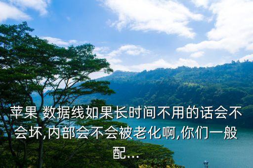 蘋果 數(shù)據(jù)線如果長(zhǎng)時(shí)間不用的話會(huì)不會(huì)壞,內(nèi)部會(huì)不會(huì)被老化啊,你們一般配...