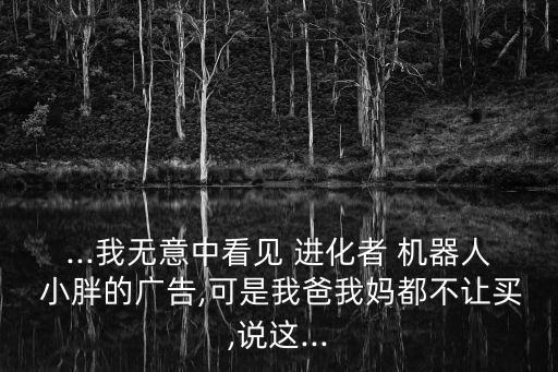 ...我無意中看見 進(jìn)化者 機(jī)器人 小胖的廣告,可是我爸我媽都不讓買,說這...