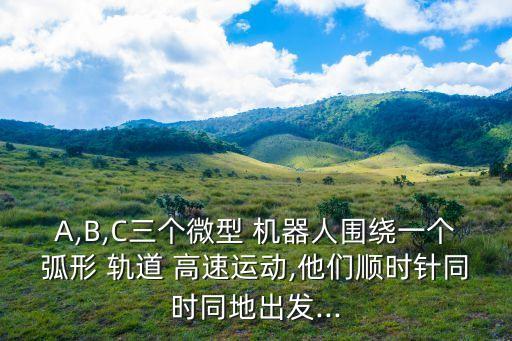 A,B,C三個微型 機(jī)器人圍繞一個弧形 軌道 高速運(yùn)動,他們順時針同時同地出發(fā)...