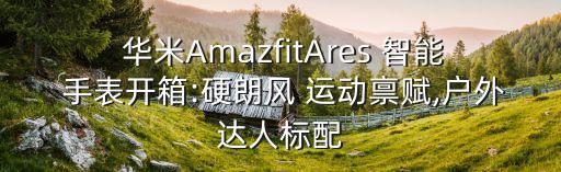  華米AmazfitAres 智能 手表開(kāi)箱:硬朗風(fēng) 運(yùn)動(dòng)稟賦,戶外達(dá)人標(biāo)配