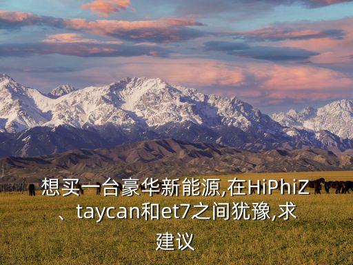 想買一臺豪華新能源,在HiPhiZ、taycan和et7之間猶豫,求建議