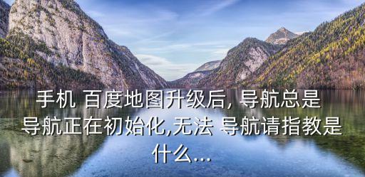 手機 百度地圖升級后, 導(dǎo)航總是 導(dǎo)航正在初始化,無法 導(dǎo)航請指教是什么...
