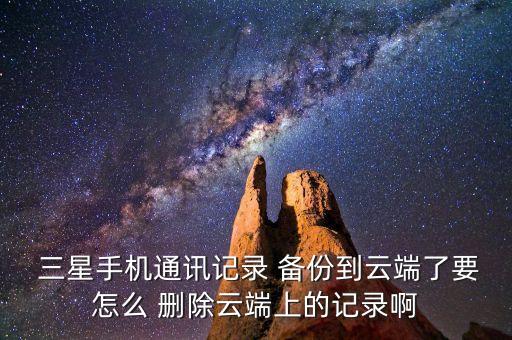  三星手機通訊記錄 備份到云端了要怎么 刪除云端上的記錄啊