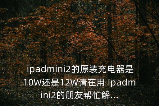  ipadmini2的原裝充電器是10W還是12W請?jiān)谟?ipadmini2的朋友幫忙解...