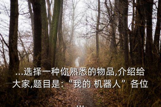 ...選擇一種你熟悉的物品,介紹給大家,題目是:“我的 機器人”各位...