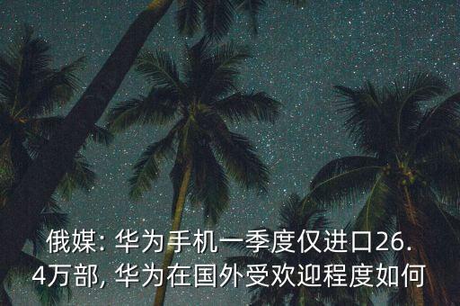 俄媒: 華為手機(jī)一季度僅進(jìn)口26.4萬(wàn)部, 華為在國(guó)外受歡迎程度如何