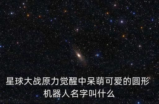 星球大戰(zhàn)原力覺醒中呆萌可愛的圓形 機(jī)器人名字叫什么