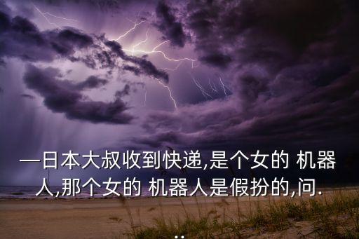 —日本大叔收到快遞,是個(gè)女的 機(jī)器人,那個(gè)女的 機(jī)器人是假扮的,問...