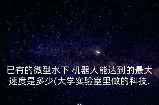 已有的微型水下 機器人能達(dá)到的最大速度是多少(大學(xué)實驗室里做的科技...