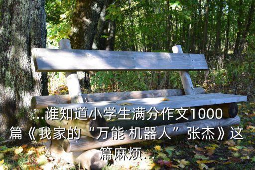 ...誰知道小學(xué)生滿分作文1000篇《我家的“萬能 機(jī)器人”張杰》這篇麻煩...