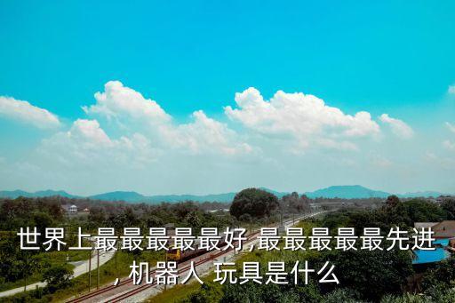 世界上最最最最最好,最最最最最先進(jìn), 機(jī)器人 玩具是什么
