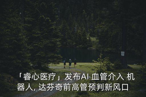 「睿心醫(yī)療」發(fā)布AI 血管介入 機(jī)器人, 達(dá)芬奇前高管預(yù)判新風(fēng)口