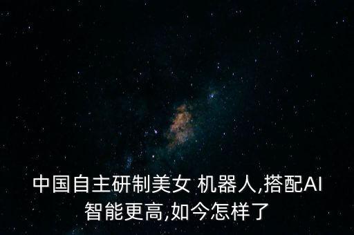 中國自主研制美女 機(jī)器人,搭配AI智能更高,如今怎樣了