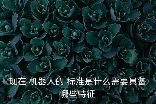 現(xiàn)在 機(jī)器人的 標(biāo)準(zhǔn)是什么需要具備哪些特征