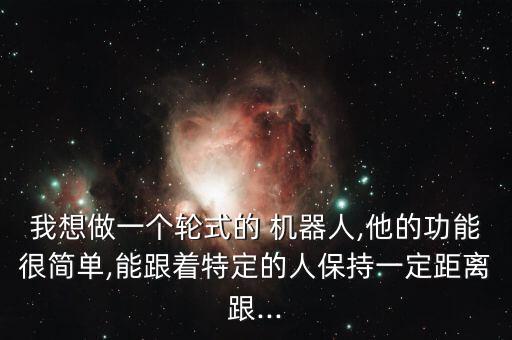 我想做一個(gè)輪式的 機(jī)器人,他的功能很簡單,能跟著特定的人保持一定距離跟...