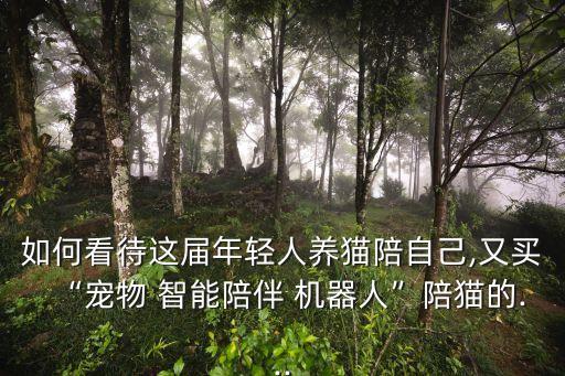 如何看待這屆年輕人養(yǎng)貓陪自己,又買(mǎi)“寵物 智能陪伴 機(jī)器人”陪貓的...
