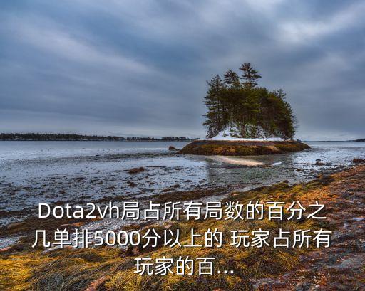 Dota2vh局占所有局?jǐn)?shù)的百分之幾單排5000分以上的 玩家占所有 玩家的百...
