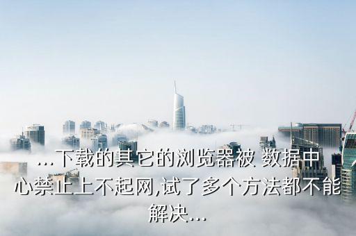 ...下載的其它的瀏覽器被 數(shù)據(jù)中心禁止上不起網(wǎng),試了多個(gè)方法都不能解決...