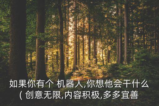 如果你有個(gè) 機(jī)器人,你想他會(huì)干什么( 創(chuàng)意無限,內(nèi)容積極,多多宜善