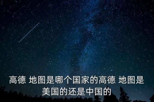 高德 地圖是哪個國家的高德 地圖是美國的還是中國的
