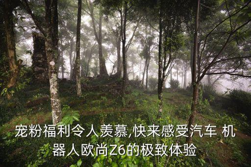 寵粉福利令人羨慕,快來感受汽車 機(jī)器人歐尚Z6的極致體驗(yàn)